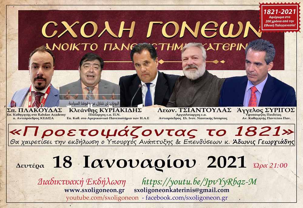 Συνεχίζοντας το αφιέρωμά της για τα 200 χρόνια από την Ελληνική Επανάσταση, η Σχολή Γονέων – Ανοικτό Πανεπιστήμιο Κατερίνης είχε τη χαρά να φιλοξενήσει τη Δευτέρα 18-1-2021 διαδικτυακώς 5 ομιλητές, 2 από τα Ηνωμένα Αραβικά Εμιράτα και 3 από την Αθήνα οι  οποίοι ανέπτυξαν το θέμα: «Προετοιμάζοντας το 1821». Συγκεκριμένα: Τον Υπουργό Ανάπτυξης κ. Άδωνι Γεωργιάδη, τον Υφυπουργό Παιδείας κ. Άγγελο Συρίγο, τον Αρχιπλοίαρχο ε.α. κ. Λεωνίδα Τσιαντούλα, τον Πλοίαρχο ε.α. & Επίκουρο Καθ. κ. Κλεάνθη Κυριακίδη και τον Επίκουρο καθηγητή κ. Σπ. Πλακούδα.