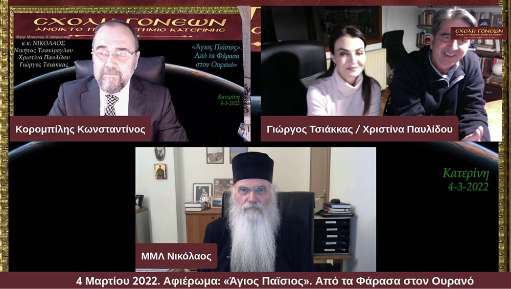 Με μία έκτακτη διαδικτυακή εκδήλωση με θέμα «Άγιος Παΐσιος. Από τα Φάρασα στον Ουρανό» συνέχισε το πρόγραμμά της η Σχολή Γονέων – Ανοικτό Πανεπιστήμιο Κατερίνης την Παρασκευή 4 Μαρτίου 2022. Οι θεατές είχαν την μεγάλη χαρά να απολαύσουν τον σεναριογράφο και εμπνευστή της σειράς κ. Γιώργο Τσιάκκα και την πρωταγωνίστρια κ. Χριστίνα Παυλίδου, η οποία υποδύεται την μητέρα του Αγίου Παϊσίου αλλά και τον σεβασμιώτατο Μητροπολίτη Μεσογαίας & Λαυρεωτικής κ.κ. ΝΙΚΟΛΑΟ