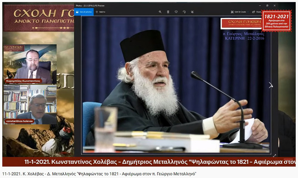 Συνεχίζοντας το αφιέρωμα για τα 200 χρόνια από την Εθνική μας παλιγγενεσία η Σχολή Γονέων - Ανοιχτό Πανεπιστήμιο Κατερίνης πραγματοποίησε την Δευτέρα 11-1-2021 διαδυακτική ομιλία- εκδήλωση με θέμα «Ψηλαφώντας το 1821 - Αφιέρωμα στον π. Γ. Μεταλληνό» με ομιλητές τον κ. Δημήτρη Μεταλληνό Δρ. Ιστορίας και Πρόεδρο Δημ. Συμβουλίου Κεντρικής Κέρκυρας και τον κ. Κωνσταντίνο Χολέβα πολιτικό Επιστήμονα και συγγραφέα.  Οι διακεκριμένοι ομιλητές ανέπτυξαν το θέμα και αναφέρθηκαν διεξοδικά στο έργο του μακαριστού πατρός Γεωργίου Μεταλληνού.