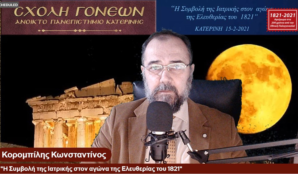 «Η Συμβολή της Ιατρικής στον Αγώνα της Ελευθερίας του 1821» O Ομότιμος καθηγητής Νευρολογίας και πρώην Διευθυντής της Α’ Νευρολογικής Κλινικής του Α.Π.Θ., κ. Σταύρος Μπαλογιάννης ήταν ο ομιλητής την Δευτέρα 15-2-2021 στην διαδικτυακή εκδήλωση του Ανοικτού Πανεπιστημίου Κατερίνης με θέμα: "Η Συμβολή της Ιατρικής στον Αγώνα της Ελευθερίας του 1821». Ο κ. καθηγητής αρχικά αναφέρθηκε στον τρόπο της επιβίωσης της Ιατρικής στα χρόνια της Επαναστάσεως, μέσω του πλούτου των γνώσεων που έφεραν οι Έλληνες ιατροί από τους αρχαίους Έλληνες και από το Βυζάντιο, στην ακμή της ιατρικής στα χρόνια της Οθωμανικής αυτοκρατορίας εξαιτίας του σεβασμού που έχαιραν από τους Τούρκους, στις κατηγορίες και στις σπουδές των ιατρών εκείνων των χρόνων (κοινοί ιατροί, επιστήμονες ιατροί και πρακτικοί ιατροί). Επίσης, παρουσίασε το έργο αρκετών επιφανών ιατρών που θυσιάστηκαν για την πατρίδα, όπως του Ιωάννη Καποδιστρία και άλλων, των φοιτητών της ιατρικής, των ιατρικών συλλόγων, κολλεγίων και ακαδημιών. Ιδιάζουσας σημασίας υπήρξε η Ιόνιος Ακαδημία και η συμβολή των λόγιων ιατρών στην πνευματική ζωή και στις τέχνες εκείνων των χρόνων. Στην συνέχεια τόνισε την συνεισφορά και το έργο του Αδαμάντιου Κοραή ως ιατρού και ως λόγιου στον απελευθερωτικό αγώνα της Ελλάδας. Ο κ. καθηγητής εξήγησε ότι κατά την ελληνική επανάσταση δεν υπήρχαν αρκετά νοσοκομεία, αλλά κάποια θεραπευτήρια, και οι τραυματίες μεταφέρονταν σε μονές ή στις οικίες τους. Ανάμεσα στα λιγοστά νοσοκομεία ήταν το νοσοκομείο της Σύρου, του Ναυπλίου, το Εθνικό Στρατιωτικό Νοσοκομείο Ναυπλίας και το νοσοκομείο του ναυστάθμου του Πόρου. Ταυτόχρονα μίλησε για την αξιόλογη προσφορά του Αμερικάνου φιλέλληνα Samuel Gridley Howe και του διακεκριμένου ιατρού και κυβερνήτη της Ελλάδας Ιωάννη Καποδιστρία. Στο τέλος της ομιλίας εξέφρασε με μεγάλη συγκίνηση, την ευγνωμοσύνη και τον θαυμασμό που νιώθουν στις μέρες μας οι σύγχρονοι ιατροί προς τους ιατρούς της Επαναστάσεως που πολεμούσαν σε δυο στρατόπεδα εκείνο της μάχης και εκείνο της επιστήμης με δυο σκέψεις τον Χριστό και την Πατρίδα. Η επόμενη εκδήλωση θα γίνει διαδικτυακά την Δευτέρα 22 Φεβρουαρίου 2021 με ομιλητές τον συγγραφέα και δάσκαλο κ. Δημήτριο Νατσιό και την Νομικό & Επιστήμωνα Οικονομικής & Κοινωνικής Διοικήσεως κ. Ιωάννα Καραγκιούλογλου με θέμα " Οι ήρωες του 1821 ως διαχρονικά πρότυπα"
