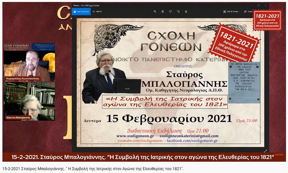 «Η Συμβολή της Ιατρικής στον Αγώνα της Ελευθερίας του 1821» O Ομότιμος καθηγητής Νευρολογίας και πρώην Διευθυντής της Α’ Νευρολογικής Κλινικής του Α.Π.Θ., κ. Σταύρος Μπαλογιάννης ήταν ο ομιλητής την Δευτέρα 15-2-2021 στην διαδικτυακή εκδήλωση του Ανοικτού Πανεπιστημίου Κατερίνης με θέμα: "Η Συμβολή της Ιατρικής στον Αγώνα της Ελευθερίας του 1821». Ο κ. καθηγητής αρχικά αναφέρθηκε στον τρόπο της επιβίωσης της Ιατρικής στα χρόνια της Επαναστάσεως, μέσω του πλούτου των γνώσεων που έφεραν οι Έλληνες ιατροί από τους αρχαίους Έλληνες και από το Βυζάντιο, στην ακμή της ιατρικής στα χρόνια της Οθωμανικής αυτοκρατορίας εξαιτίας του σεβασμού που έχαιραν από τους Τούρκους, στις κατηγορίες και στις σπουδές των ιατρών εκείνων των χρόνων (κοινοί ιατροί, επιστήμονες ιατροί και πρακτικοί ιατροί). Επίσης, παρουσίασε το έργο αρκετών επιφανών ιατρών που θυσιάστηκαν για την πατρίδα, όπως του Ιωάννη Καποδιστρία και άλλων, των φοιτητών της ιατρικής, των ιατρικών συλλόγων, κολλεγίων και ακαδημιών. Ιδιάζουσας σημασίας υπήρξε η Ιόνιος Ακαδημία και η συμβολή των λόγιων ιατρών στην πνευματική ζωή και στις τέχνες εκείνων των χρόνων. Στην συνέχεια τόνισε την συνεισφορά και το έργο του Αδαμάντιου Κοραή ως ιατρού και ως λόγιου στον απελευθερωτικό αγώνα της Ελλάδας. Ο κ. καθηγητής εξήγησε ότι κατά την ελληνική επανάσταση δεν υπήρχαν αρκετά νοσοκομεία, αλλά κάποια θεραπευτήρια, και οι τραυματίες μεταφέρονταν σε μονές ή στις οικίες τους. Ανάμεσα στα λιγοστά νοσοκομεία ήταν το νοσοκομείο της Σύρου, του Ναυπλίου, το Εθνικό Στρατιωτικό Νοσοκομείο Ναυπλίας και το νοσοκομείο του ναυστάθμου του Πόρου. Ταυτόχρονα μίλησε για την αξιόλογη προσφορά του Αμερικάνου φιλέλληνα Samuel Gridley Howe και του διακεκριμένου ιατρού και κυβερνήτη της Ελλάδας Ιωάννη Καποδιστρία. Στο τέλος της ομιλίας εξέφρασε με μεγάλη συγκίνηση, την ευγνωμοσύνη και τον θαυμασμό που νιώθουν στις μέρες μας οι σύγχρονοι ιατροί προς τους ιατρούς της Επαναστάσεως που πολεμούσαν σε δυο στρατόπεδα εκείνο της μάχης και εκείνο της επιστήμης με δυο σκέψεις τον Χριστό και την Πατρίδα. Η επόμενη εκδήλωση θα γίνει διαδικτυακά την Δευτέρα 22 Φεβρουαρίου 2021 με ομιλητές τον συγγραφέα και δάσκαλο κ. Δημήτριο Νατσιό και την Νομικό & Επιστήμωνα Οικονομικής & Κοινωνικής Διοικήσεως κ. Ιωάννα Καραγκιούλογλου με θέμα " Οι ήρωες του 1821 ως διαχρονικά πρότυπα"