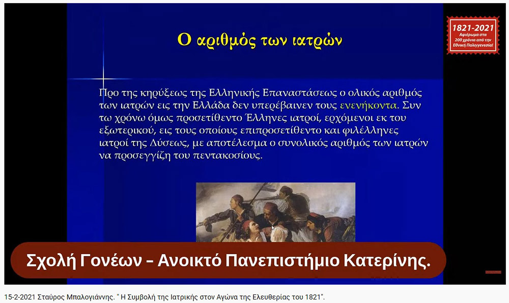 «Η Συμβολή της Ιατρικής στον Αγώνα της Ελευθερίας του 1821» O Ομότιμος καθηγητής Νευρολογίας και πρώην Διευθυντής της Α’ Νευρολογικής Κλινικής του Α.Π.Θ., κ. Σταύρος Μπαλογιάννης ήταν ο ομιλητής την Δευτέρα 15-2-2021 στην διαδικτυακή εκδήλωση του Ανοικτού Πανεπιστημίου Κατερίνης με θέμα: "Η Συμβολή της Ιατρικής στον Αγώνα της Ελευθερίας του 1821». Ο κ. καθηγητής αρχικά αναφέρθηκε στον τρόπο της επιβίωσης της Ιατρικής στα χρόνια της Επαναστάσεως, μέσω του πλούτου των γνώσεων που έφεραν οι Έλληνες ιατροί από τους αρχαίους Έλληνες και από το Βυζάντιο, στην ακμή της ιατρικής στα χρόνια της Οθωμανικής αυτοκρατορίας εξαιτίας του σεβασμού που έχαιραν από τους Τούρκους, στις κατηγορίες και στις σπουδές των ιατρών εκείνων των χρόνων (κοινοί ιατροί, επιστήμονες ιατροί και πρακτικοί ιατροί). Επίσης, παρουσίασε το έργο αρκετών επιφανών ιατρών που θυσιάστηκαν για την πατρίδα, όπως του Ιωάννη Καποδιστρία και άλλων, των φοιτητών της ιατρικής, των ιατρικών συλλόγων, κολλεγίων και ακαδημιών. Ιδιάζουσας σημασίας υπήρξε η Ιόνιος Ακαδημία και η συμβολή των λόγιων ιατρών στην πνευματική ζωή και στις τέχνες εκείνων των χρόνων. Στην συνέχεια τόνισε την συνεισφορά και το έργο του Αδαμάντιου Κοραή ως ιατρού και ως λόγιου στον απελευθερωτικό αγώνα της Ελλάδας. Ο κ. καθηγητής εξήγησε ότι κατά την ελληνική επανάσταση δεν υπήρχαν αρκετά νοσοκομεία, αλλά κάποια θεραπευτήρια, και οι τραυματίες μεταφέρονταν σε μονές ή στις οικίες τους. Ανάμεσα στα λιγοστά νοσοκομεία ήταν το νοσοκομείο της Σύρου, του Ναυπλίου, το Εθνικό Στρατιωτικό Νοσοκομείο Ναυπλίας και το νοσοκομείο του ναυστάθμου του Πόρου. Ταυτόχρονα μίλησε για την αξιόλογη προσφορά του Αμερικάνου φιλέλληνα Samuel Gridley Howe και του διακεκριμένου ιατρού και κυβερνήτη της Ελλάδας Ιωάννη Καποδιστρία. Στο τέλος της ομιλίας εξέφρασε με μεγάλη συγκίνηση, την ευγνωμοσύνη και τον θαυμασμό που νιώθουν στις μέρες μας οι σύγχρονοι ιατροί προς τους ιατρούς της Επαναστάσεως που πολεμούσαν σε δυο στρατόπεδα εκείνο της μάχης και εκείνο της επιστήμης με δυο σκέψεις τον Χριστό και την Πατρίδα. Η επόμενη εκδήλωση θα γίνει διαδικτυακά την Δευτέρα 22 Φεβρουαρίου 2021 με ομιλητές τον συγγραφέα και δάσκαλο κ. Δημήτριο Νατσιό και την Νομικό & Επιστήμωνα Οικονομικής & Κοινωνικής Διοικήσεως κ. Ιωάννα Καραγκιούλογλου με θέμα " Οι ήρωες του 1821 ως διαχρονικά πρότυπα"