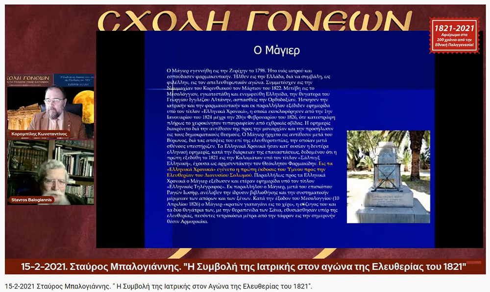 «Η Συμβολή της Ιατρικής στον Αγώνα της Ελευθερίας του 1821» O Ομότιμος καθηγητής Νευρολογίας και πρώην Διευθυντής της Α’ Νευρολογικής Κλινικής του Α.Π.Θ., κ. Σταύρος Μπαλογιάννης ήταν ο ομιλητής την Δευτέρα 15-2-2021 στην διαδικτυακή εκδήλωση του Ανοικτού Πανεπιστημίου Κατερίνης με θέμα: "Η Συμβολή της Ιατρικής στον Αγώνα της Ελευθερίας του 1821». Ο κ. καθηγητής αρχικά αναφέρθηκε στον τρόπο της επιβίωσης της Ιατρικής στα χρόνια της Επαναστάσεως, μέσω του πλούτου των γνώσεων που έφεραν οι Έλληνες ιατροί από τους αρχαίους Έλληνες και από το Βυζάντιο, στην ακμή της ιατρικής στα χρόνια της Οθωμανικής αυτοκρατορίας εξαιτίας του σεβασμού που έχαιραν από τους Τούρκους, στις κατηγορίες και στις σπουδές των ιατρών εκείνων των χρόνων (κοινοί ιατροί, επιστήμονες ιατροί και πρακτικοί ιατροί). Επίσης, παρουσίασε το έργο αρκετών επιφανών ιατρών που θυσιάστηκαν για την πατρίδα, όπως του Ιωάννη Καποδιστρία και άλλων, των φοιτητών της ιατρικής, των ιατρικών συλλόγων, κολλεγίων και ακαδημιών. Ιδιάζουσας σημασίας υπήρξε η Ιόνιος Ακαδημία και η συμβολή των λόγιων ιατρών στην πνευματική ζωή και στις τέχνες εκείνων των χρόνων. Στην συνέχεια τόνισε την συνεισφορά και το έργο του Αδαμάντιου Κοραή ως ιατρού και ως λόγιου στον απελευθερωτικό αγώνα της Ελλάδας. Ο κ. καθηγητής εξήγησε ότι κατά την ελληνική επανάσταση δεν υπήρχαν αρκετά νοσοκομεία, αλλά κάποια θεραπευτήρια, και οι τραυματίες μεταφέρονταν σε μονές ή στις οικίες τους. Ανάμεσα στα λιγοστά νοσοκομεία ήταν το νοσοκομείο της Σύρου, του Ναυπλίου, το Εθνικό Στρατιωτικό Νοσοκομείο Ναυπλίας και το νοσοκομείο του ναυστάθμου του Πόρου. Ταυτόχρονα μίλησε για την αξιόλογη προσφορά του Αμερικάνου φιλέλληνα Samuel Gridley Howe και του διακεκριμένου ιατρού και κυβερνήτη της Ελλάδας Ιωάννη Καποδιστρία. Στο τέλος της ομιλίας εξέφρασε με μεγάλη συγκίνηση, την ευγνωμοσύνη και τον θαυμασμό που νιώθουν στις μέρες μας οι σύγχρονοι ιατροί προς τους ιατρούς της Επαναστάσεως που πολεμούσαν σε δυο στρατόπεδα εκείνο της μάχης και εκείνο της επιστήμης με δυο σκέψεις τον Χριστό και την Πατρίδα. Η επόμενη εκδήλωση θα γίνει διαδικτυακά την Δευτέρα 22 Φεβρουαρίου 2021 με ομιλητές τον συγγραφέα και δάσκαλο κ. Δημήτριο Νατσιό και την Νομικό & Επιστήμωνα Οικονομικής & Κοινωνικής Διοικήσεως κ. Ιωάννα Καραγκιούλογλου με θέμα " Οι ήρωες του 1821 ως διαχρονικά πρότυπα"