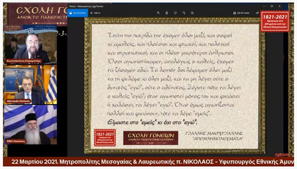 "ΕΛΛΑΔΑ, η Πατρίδα μας: ¨Ένας ανεκτίμητος θησαυρός"; ήταν το θέμα της Δευτέρας 22 Μαρτίου 2021 της τελευταίας εκδήλωσης από τις 11 εκδηλώσεις του αφιερώματος της Σχολής Γονέων - Ανοικτό Πανεπιστήμιο Κατερίνης για τα 200 χρόνια από την Εθνική μας Παλιγγενεσία. Προσκαλεσμένοι ομιλητές ήταν ο σεβασμιώτατος Μητροπολίτης Μεσογαίας & Λαυρεωτικής κ.κ. Νικόλαος και ο Υφυπουργός Εθνικής Άμυνας κ. Αλκιβιάδης Στεφανής. Χαιρετισμό απεύθυνε στην διάρκεια της εκδήλωσης o βουλευτής κ. Θεόδωρος Ρουσόπουλος.